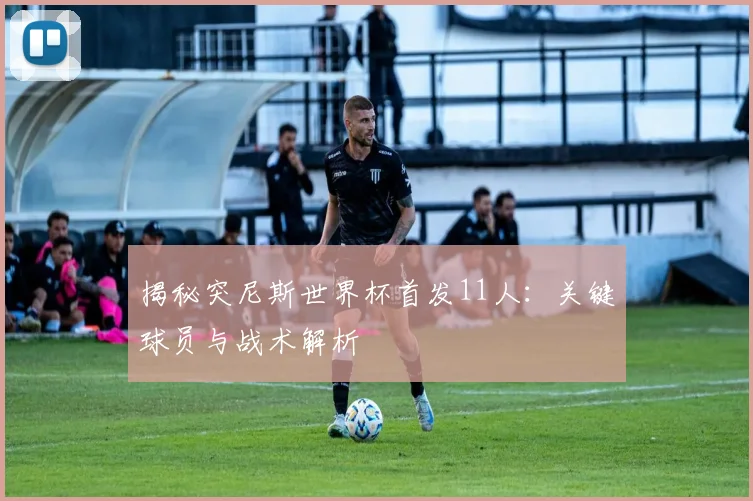 揭秘突尼斯世界杯首发11人：关键球员与战术解析