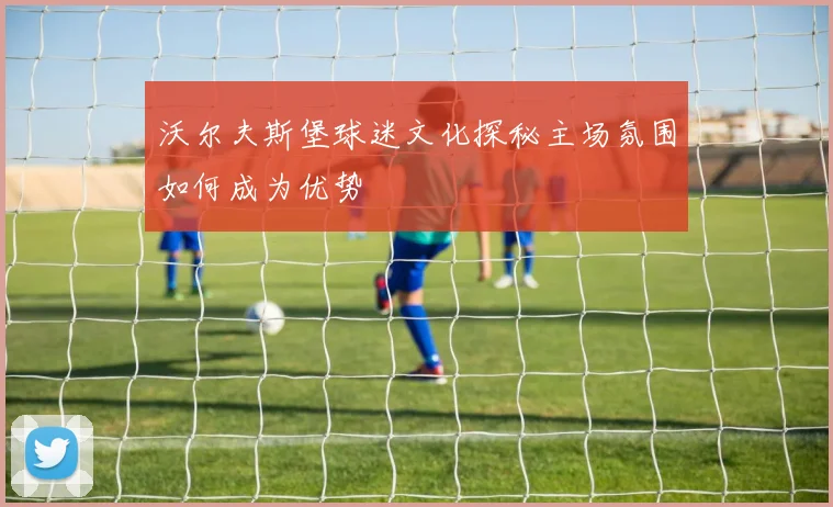 沃尔夫斯堡球迷文化探秘主场氛围如何成为优势